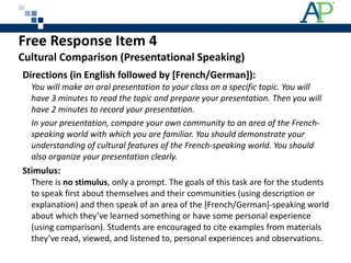 Free Response Item 4  Cultural Comparison (Presentational Speaking) Directions (in English followed by [French/German]): You will make an oral presentation to your class on a specific topic. You will have 3 minutes to read the topic and prepare your presentation. Then you will have 2 minutes to record your presentation. In your presentation, compare your own community to an area of the French-speaking world with which you are familiar. You should demonstrate your understanding of cultural features of the French-speaking world. You should also organize your presentation clearly. Stimulus:  There is  no stimulus , only a prompt. The goals of this task are for the students to speak first about themselves and their communities (using description or explanation) and then speak of an area of the [French/German]-speaking world about which they’ve learned something or have some personal experience (using comparison). Students are encouraged to cite examples from materials they’ve read, viewed, and listened to, personal experiences and observations. 