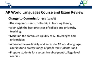 Charge to Commissioners  (cont’d) Draw upon current scholarship in learning theory;  Align with the best practices of college and university teaching;  Maintain the continued validity of AP to colleges and universities; Advance the availability and access to AP world language courses for a diverse range of prepared students ; and Prepare students for success in subsequent college-level courses. AP World Languages Course and Exam Review 