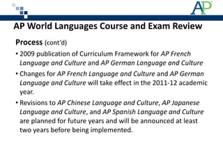 AP World Languages Course and Exam Review  Process  (cont’d) 2009 publication of Curriculum Framework for  AP French Language and Culture  and  AP German Language and Culture Changes for  AP French Language and Culture  and  AP German Language and Culture  will take effect in the 2011-12 academic year. Revisions to  AP Chinese Language and Culture ,  AP Japanese Language and Culture , and  AP Spanish Language and Culture  are planned for future years and will be announced at least two years before being implemented. 