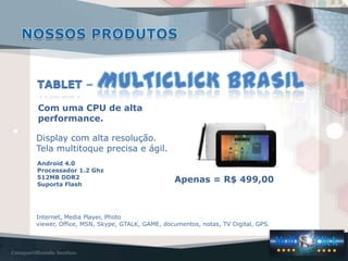 Internet, Media Player, Photo
viewer, Office, MSN, Skype, GTALK, GAME, documentos, notas, TV Digital, GPS.
Android 4.0
Processador 1.2 Ghz
512MB DDR2
Suporta Flash
Apenas = R$ 499,00
Com uma CPU de alta
performance.
Display com alta resolução.
Tela multitoque precisa e ágil.
 