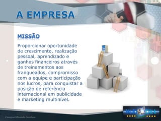 Proporcionar oportunidade
de crescimento, realização
pessoal, aprendizado e
ganhos financeiros através
de treinamentos aos
franqueados, compromisso
com a equipe e participação
nos lucros, para conquistar a
posição de referência
internacional em publicidade
e marketing multinível.
 