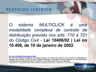 O sistema MULTICLICK é uma
modalidade complexa de contrato de
distribuição previsto nos arts. 710 à 721
do Código Civil - Lei 10406/02 | Lei no
10.406, de 10 de janeiro de 2002.

CC - Lei nº 10.406 de 10 de Janeiro de 2002
Art. 710. Pelo contrato de agência, uma pessoa assume, em caráter não eventual e sem vínculos de dependência, a
obrigação de promover, à conta de outra, mediante retribuição, a realização de certos negócios, em zona determinada,
caracterizando-se a distribuição quando o agente tiver à sua disposição a coisa a ser negociada.
Parágrafo único. O proponente pode conferir poderes ao agente para que este o represente na conclusão dos contratos.
 