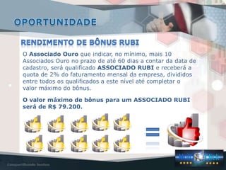 O Associado Ouro que indicar, no mínimo, mais 10
Associados Ouro no prazo de até 60 dias a contar da data de
cadastro, será qualificado ASSOCIADO RUBI e receberá a
quota de 2% do faturamento mensal da empresa, divididos
entre todos os qualificados a este nível até completar o
valor máximo do bônus.

O valor máximo de bônus para um ASSOCIADO RUBI
será de R$ 79.200.
 