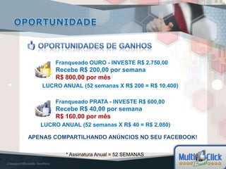 Franqueado OURO - INVESTE R$ 2.750,00
        Recebe R$ 200,00 por semana
        R$ 800,00 por mês
   LUCRO ANUAL (52 semanas X R$ 200 = R$ 10.400)

        Franqueado PRATA - INVESTE R$ 600,00
        Recebe R$ 40,00 por semana
        R$ 160,00 por mês
   LUCRO ANUAL (52 semanas X R$ 40 = R$ 2.080)

APENAS COMPARTILHANDO ANÚNCIOS NO SEU FACEBOOK!


           * Assinatura Anual = 52 SEMANAS
 