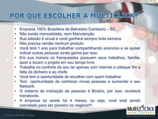 •   Empresa 100% Brasileira de Balneário Camboriú – SC
•   Não existe mensalidade, nem Manutenção
•   Sua adesão é anual e você ganhará sempre toda semana
•   Não precisa vender nenhum produto
•   Você terá 1 ano para trabalhar compartilhando anúncios e se quiser
    indicar outras pessoas ainda ganha por isso;
•   Em sua maioria os franqueados possuem seus trabalhos, família,
    lazer e tocam o projeto em seu tempo livre;
•   Trabalhe no conforto do seu lar apenas com internet e coloque fim a
    falta de dinheiro e ao chefe
•   Você tem a oportunidade de escolher com quem trabalhar
•   Tem oportunidade de conhecer novas pessoas e aumentar o seu
    Network;
•   O sistema de indicação de pessoas é Binário, por isso, receberá
    transbordo.
•   A empresa só existe há 4 meses, ou seja, você está sendo
    convidado para ser pioneiro no negócio!!!
 