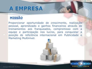 Proporcionar oportunidade de crescimento, realização
pessoal, aprendizado e ganhos financeiros através de
treinamentos aos franqueados, compromisso com a
equipe e participação nos lucros, para conquistar a
posição de referência internacional em Publicidade e
Marketing Multinível.
 