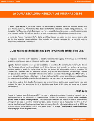 La dupla Lagos-Insulza es, sin duda, una de las más fuertes y potentes desde los noventa. Mucho más
que: Piñera-Allamand, Piñera-Hinzpeter, Bachelet-Peñailillo, Escalona-Andrade, Longueira-Lavín, Frei-
Arriagada, Frei-Figueroa, Aylwin-Boeninger, etc. No es casualidad, por tanto, que en las últimas semanas y
en el contexto político del país sus nombres se posicionen como presidenciables o como ministros.
La vuelta del Panzer –“nunca me fui” a dicho- y del Rey Ricardo son vistas con muy buenos ojos no sólo
por la vieja guardia concertacionista, sino también por amplios sectores de la derecha política,
empresarial, mediática e ideológica.
¿Qué reales posibilidades hay para la vuelta de ambos o de uno?
La respuesta considera cuatro opciones: La opción presidencial de Lagos y de Insulza; y la posibilidad de
un asiento en el senado o de un ministerio político para Insulza.
Lagos ha dicho en todos los tonos que por su edad no es candidato. No obstante, los rumores, los deseos
y las fantasías sólo se han intensificado en el último tiempo, sino también sus acciones y opiniones
políticas -desde su aparición en la Enade de fines de agosto del año pasado hasta su proyecto “Tú
Constitución”- parecen ir en esa dirección. Sin duda, hay muchos entusiasmados. Sin embargo, también
hay pasivos que limitan su irrupción definitiva más allá de su edad: Transantiago, caso MOP-GATE, la
nueva fase política en la que está el país y el desprestigio de la élite concertacionista derrotada política y
electoralmente desde la Bachelet 1.0. Es más, ¿alguien cree que Lagos iría a una primaria?
En su último viaje a Chile Insulza formo parte de un movimiento político que parece lejano y de bajo
impacto. Se trata, del apoyo que le da a Escalona para dirigir el PS. Algo, sin duda, de la mayor
trascendencia.
¿Por qué?
Porque si Escalona gana la interna del PS –lo que es altamente probable- Insulza se convertirá en la
opción presidencial del socialismo. En una entrevista, Escalona fue elocuente: Insulza “reúne cualidades
que no están en otros líderes políticos… cinco años como Ministro del Interior le dan un conocimiento
privilegiado de todo el gobierno interior del país… como Secretario de la Presidencia con Frei le da un
manejo significativo del funcionamiento del gabinete, como Canciller y Secretario General de la OEA le da
un conocimiento de la política exterior que pocos tienen”. Y agrega, “una figura de tales dimensiones
tiene que jugar un rol muy destacado”.
PULSO SEMANAL # 273 30 de marzo del 2015
LA DUPLA ESCALONA-INSULZA Y LAS INTERNAS DEL PS
GONZÁLEZ LLAGUNO
 