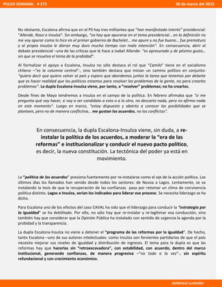 No obstante, Escalona afirma que en el PS hay tres militantes que “han manifestado interés” presidencial:
“Allende, Rossi e Insulza”. Sin embargo, “no hay que apurarse en el tema presidencial… en la definición no
me voy apurar como lo hice en el primer gobierno de Bachelet… me apure y no fue bueno… fue prematuro
y al propio Insulza le dieron muy duro mucho tiempo con mala intención”. En consecuencia, abrir el
debate presidencial –una de las críticas que le hace a Isabel Allende- “es apresurado y de pésimo gusto…
sin que se resuelva el tema de la probidad”.
Al formalizar el apoyo a Escalona, Insulza no sólo destaca el rol que “Camilo” tiene en el socialismo
chileno –“es la columna central”-, sino también destaca que inician un camino político en conjunto:
“quiero decir que quiero volver al país y espero que abordemos juntos la tarea que tenemos por delante
que es hacer realidad que los políticos estamos para resolver los problemas de la gente, no para crearles
problemas”. La dupla Escalona-Insulza viene, por tanto, a “resolver” problemas; no ha crearlos.
Desde fines de Mayo tendremos a Insulza en el campo de la política. En febrero afirmaba que “si me
pregunta qué voy hacer, si voy a ser candidato a esto o a lo otro, no descarto nada, pero no afirmo nada
en este momento”. Luego en marzo, “estoy dispuesto y abierto a conocer las posibilidades que se
planteen, pero no de manera conflictiva… me gustan los acuerdos, no los conflictos”.
En consecuencia, la dupla Escalona-Insulza viene, sin duda, a re-
instalar la política de los acuerdos, a moderar la “era de las
reformas” e institucionalizar y conducir el nuevo pacto político,
es decir, la nueva constitución. La tectónica del poder ya está en
movimiento.
La “política de los acuerdos” presiona fuertemente por re-instalarse como el eje de la acción política. Los
últimos días los llamados han venido desde todos los sectores: de Novoa a Lagos. Lentamente, se va
instalando la tesis de que la recuperación de las confianzas pasa por retomar un clima de convivencia
política distinto. Lagos e Insulza, serían los indicados para liderar ese proceso. Se necesita liderazgo se ha
dicho.
Para Escalona uno de los efectos del caso CAVAL ha sido que el liderazgo para conducir la “estrategia por
la igualdad” se ha debilitado. Por ello, no sólo hay que re-instalar y re-legitimar esa conducción, sino
también hay que considerar que la Opinión Pública ha instalado con sentido de urgencia la agenda por la
probidad y la transparencia.
La dupla Escalona-Insulza no viene a detener el “programa de las reformas por la igualdad”. De hecho,
tanto Escalona –uno de sus autores intelectuales- como Insulza son fervientes partidarios de que el país
necesita mejorar sus niveles de igualdad y distribución de ingresos. El tema para la dupla es que las
reformas hay que hacerlas sin “retroexcavadora”, con estabilidad, con acuerdo, dentro del marco
institucional, generando confianzas, de manera progresiva –“no todo a la vez”-, sin espíritu
refundacional y con crecimiento económico.
PULSO SEMANAL # 273 30 de marzo del 2015
GONZÁLEZ LLAGUNO
 