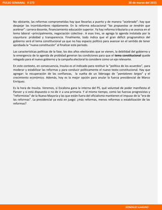 No obstante, las reformas comprometidas hay que llevarlas a puerto y de manera “acelerada”: hay que
despejar las incertidumbres rápidamente. En la reforma educacional “las propuestas se tendrán que
acelerar”: carrera docente, financiamiento educación superior. Ya hay reforma tributaria y se avanza en el
tema laboral –principalmente, negociación colectiva-. A esas tres, se agrega la agenda instalada por la
coyuntura: probidad y transparencia. Finalmente, todo indica que el gran déficit programático del
gobierno será el tema constitucional ya que no hay espacio político para avanzar en el sentido de tener
aprobada la “nueva constitución” al finalizar este período.
Las características políticas de la fase, los dos años electorales que se vienen, la debilidad del gobierno y
la emergencia de la agenda de probidad generan las condiciones para que el tema constitucional quede
relegado para el nuevo gobierno y la campaña electoral lo considere como un eje relevante.
En este contexto, en consecuencia, Insulza es el indicado para restituir la “política de los acuerdos”, para
moderar y estabilizar las reformas y para conducir políticamente el nuevo texto constitucional. Hay que
agregar: la recuperación de las confianzas, la vuelta de un liderazgo de “pantalones largos” y el
crecimiento económico. Además, hoy es la mejor opción para anular la fuerza presidencial de Marco
Enríquez.
Es la hora de Insulza. Veremos, si Escalona gana la interna del PS, qué voluntad de poder manifiesta el
Panzer y si está dispuesto o no de ir a una primaria. Y al mismo tiempo, como las fuerzas progresistas y
“reformistas” de la Nueva Mayoría y las que están fuera del oficialismo mantienen el impuso de la “era de
las reformas”. La presidencial ya está en juego: ¿más reformas, menos reformas o estabilización de las
reformas?
PULSO SEMANAL # 273 30 de marzo del 2015
GONZÁLEZ LLAGUNO
 