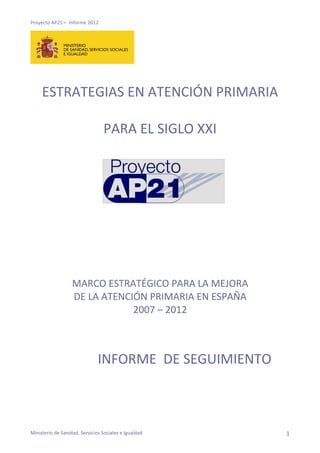 Proyecto AP21 – Informe 2012
ESTRATEGIAS EN ATENCIÓN PRIMARIA
PARA EL SIGLO XXI
MARCO ESTRATÉGICO PARA LA MEJORA
DE LA ATENCIÓN PRIMARIA EN ESPAÑA
2007 – 2012
INFORME DE SEGUIMIENTO
Ministerio de Sanidad, Servicios Sociales e Igualdad 1
 