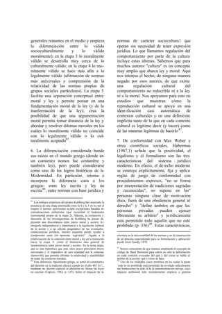 generales reinantes en el medio y empieza                           normas de carácter sociocultura l que
la diferenciación entre lo válido                                   operan sin necesidad de tener expresión
socioculturalmente      y      lo    válido                         jurídica. Lo que llamamos regulación del
moralmente); en la etapa 3 lo moralmente                            comportamiento por parte de la cultura
válido se desarrolla muy cerca de lo                                incluye estas últimas. Sabemos que para
culturalmente válido; en la etapa 4 lo mo-                          muchos autores "cultura" es un concepto
ralmente válido se hace más afín a lo                               muy amplio que abarca ley y moral. Aquí
legalmente válido (afirmación de normas                             nos interesa el hecho, de ninguna manera
más universales y comprensión de la                                 negado por esos autores, de que existe
relatividad de las normas propias de                                una        regulación      cultural      del
grupos socia les particulares). La etapa 5                          comportamiento no reductible ni a la ley
facilita una separación conceptual entre                            ni a la moral. Nos apoyamos para esto en
moral y ley y permite pensar en una                                 estudios que muestran cómo la
fundamentación moral de la ley (y de la                             reproducción cultural se apoya en una
tranformación de la ley); crea la                                   ident ificación    casi   automática      de
posibilidad de que una argumentación                                contextos culturales y en una definición
moral permita tomar distancia de la ley y                           implícita tanto de lo que en cada contexto
abordar y resolver dilemas morales en los                           cultural es legítimo decir (y hacer) como
cuáles lo moralmente válido no coincide                             de las maneras legítimas de hacerlo 87 .
con lo legalmente válido o lo cul-
turalmente aceptado85 .                                             7. De conformidad con Max Weber y
                                                                    otros científicos sociales, Habermas
6. La diferenciación considerada hunde                              (1987,1) señala que la positividad, el
sus raíces en el mundo griego (donde en                             legalismo y el formalismo son las tres
un comienzo nomos fue costumbre y                                   características del sistema jurídico
también ley), pero puede considerarse                               moderno. En efecto, el de recho moderno
como uno de los logros históricos de la                             se estatuye explícitamente, fija y aplica
Modernidad. En particular, retoma e                                 reglas de juego de conformidad con
incorpora la diferencia -cara a los                                 procedimientos expresos, "no se forma
griegos- entre ley escrita y ley no                                 por interpretación de tradiciones sagradas
escrita 86 , entre normas con base jurídica y                       y reconocidas", no supone en las"
                                                                    personas ninguna clase de motivación
85
   Loa trabajos empíricos del propio Kohlberg han mostrado la       ética, fuera de una obediencia general al
presencia de una etapa intermedia entre la 4 y la 5 en la cual el   derecho" y "define ámbitos en que las
respeto a normas universales acepta excepciones basadas en
consideraciones utilitaristas (que recuerdan el hedonismo           personas      privadas     pueden     ejercer
instrumental propio de la etapa 2). Además, la evaluación y         libremente su arbitrio" y ju rídicamente
discusión de las investigaciones de Kohlberg ha puesto de
presente una discordancia entre juicio moral y acción. A1           está permitido todo aquello que no esté
otorgarle independencia e importancia a la regulación cultural      prohibido (p. 336) 88 . Estas características,
de la acrión y a un cálculo pragmático de las eventuales
consecuencias jurídicas, nuestro esquema puede ayudar a
comprender tanto esa aparente `regresión" -ligada a la              escritura en la universalidad de las normas y en la construcción
relativización de la conexión entre moral y ley en la transición    de un proceso especializado para su formulación y aplicación
hacia la etapa 5- como el fenómeno más general de                   puede verse Goody, 1979.
inconsistencia entre juicio moral y acción.. En la sexta etapa,
                                                                    87
que es más hipotética que real, unos pocos principios éticos           Somos conscientes de que estamos ampliando el concepto de
universales y el imperativo de univ ersalidad son la columna        código de Basil Bernstein para cubrir no sólo la delimitación
inamovible que permite afrontar la relatividad y mutabilidad        en cada contexto evocador del qué y del cómo se habla al
de todas las creencias morales.                                     ámbito de la acción: qué y cómo se hace.
86                                                                  88
   Esta diferencia, típicamente griega, se tornó en constitutiva       Uno de los múltiples casos extremos en los cuales la pauta
del derecho en la tradición clásica cuando en el año 403 A.C.,      `todo lo no prohibido está permitido ha revelado radicalmente
mediante un decreto especial se abolieron en Atenas las leyes       sus limitaciones ha sido el de la industrialización salvaje, cuyo
no escritas (Capizzi, 1982, p. 147). Sobre el impacto de la         impacto ambiental sólo recientemente empieza a generar
 