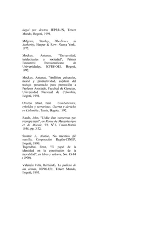 ilegal por dentro, IEPRI-UN, Tercer
Mundo, Bogotá, 1991.

Milgram,     Stanley, Obedience   to
Authority, Harper & Row, Nueva York,
1975.

Mockus,       Antanas,     "Universidad,
intelectuales  y    sociedad", Primer
Encuentro       Iberoamericano        de
Universidades, ICFES-OEI, Bogotá,
1992.

Mockus, Antanas, "Anfibios culturales,
moral y productividad, capítulo del
trabajo presentado para promoción a
Profesor Asociado, Facultad de Ciencias,
Universidad Nacional de Colombia,
Bogotá, 1994.

Orozco Abad, Iván,         Combatientes,
rebeldes y terroristas. Guerra y derecho
en Colombia , Temis, Bogotá, 1992.

Rawls, John, "L'idée d'un consensus par
recoupe ment", en Revue de Métaphysique
et de Morale, 93, N9 1, Enero-Marzo
1988, pp. 3-32.

Salazar J., Alonso, No nacimos pa'
semilla, Corporación Región-CINEP,
Bogotá, 1990.
Tugendhat, Ernst, "El papel de la
identidad en la constitución de la
moralidad", en Ideas y va lores , No. 83-84
(1990).

Valencia Villa, Hernando, La justicia de
las armas, IEPRI-UN, Tercer Mundo,
Bogotá, 1993.
 