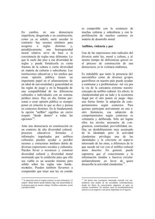es compa tible con la existencia de
En cambio, en una democracia                                        muchas culturas y subculturas y con la
imperfecta, desgarrada o en construcción,                           proliferación de muchos caminos en
como ya se señaló, suele suceder lo                                 materia de desarrollo moral.
contrario: hay razones similares para
acogerse     a    reglas    distintas   y,                          Anfibios, violencia y paz
paradójicamente, una homogeneidad
moral relativa sirve de base a la                                   Una de las expresiones más radicales del
coexistencia de reglas muy diferentes. Lo                           divorcio entre ley, moral y cultura, y al
que le suele dar piso a esa diversidad de                           mismo tiempo de deficiencias graves en
reglas y puede fortalecerla es cierta                               el proceso de construcción de una
fractura de la cultura o cierta diversidad                          democracia, es la violencia endémica.
en materia de culturas o subculturas. Las
instituciones educativas y los medios que                           Es indudable que tanto la presencia del
crean opinión pública tienen un                                     narcotráfico como de diversos gr upos
importante papel en el afianzamiento de                             guerrilleros en nuestro país puede ayudan
un ideal de universalidad y generalidad en                          a contrastar y a problematizar -tal vez por
las reglas de juego y en la búsqueda de                             la vía de la caricatura extrema- nuestro
una compatibilidad de las diferencias                               concepto de anfibio cultural. En efecto, la
culturales e individuales con un sistema                            clandestinidad por un lado y la economía
jurídico único. Hoy en día, formar per-                             ilegal por el otro ponen en juego -bajo
sonas o crear opinión pública es siempre                            una forma límite- la adopción de com-
poner en relación lo que se dice y piensa                           portamientos según contextos. Para
en contextos distintos. En lo fundamental,                          quienes participan activamente en uno u
la opción "anfibio" significa un cier to                            otro fenómeno, esa adopción de
respeto "desde dentro" a todas las                                  comportamientos según contextos es
opciones74 .                                                        voluntaria y deliberada. Sólo así logran
                                                                    ellos los niveles necesarios de con-
Ante una democracia en construcción en                              gruencia, continuidad, previsibilidad, etc.
un contexto de alta diversidad cultural,                            Hay un desdoblamiento muy acentuado
procesos     educativos     formales     e                          de la identidad, pero la actividad
informales impulsados por anfibios                                  clandestina privilegia una de las
culturales pueden ayudar a percibir                                 identidades y la convierte en sopor te
razones y estructuras similares detrás de                           interesado de las otras, a diferencia de lo
diversas expresiones sociales y culturales.                         que sucede tal vez con el anfibio cultural
Pue den llevar a reconocer y construir                              antes descrito. En general, puede
diversidad cultural y diversidad moral                              suponerse que el conocimiento y la
mostrando que la condición para que ello                            información tienden a hacer se circular
sea viable es un acuerdo mínimo pero                                unilateralmente en favor de quien
sólido sobre las reglas más funda -                                 desarrolla la actividad clandestina 75 .
mentales. Pueden también llevarnos a
comprender que tener una ley en común

74                                                                  75
   la oposición entre el respeto externo, la mera tolerancia y el       De hecho esta circulación interesada coincide con una
respeto `desde dentro' puede hallarse algo más desarrollada en      tendencia más amplia de las sociedades contemporáneas,
la primera parte de nuestro trabajo 'Anfibios culturales, moral     donde los flujos de conocimiento adquieren en parte un
y productividad'.                                                   carácter económico. En muchos casos la reconte     xtualización
                                                                    selectiva es un negocio o una pieza importante en el negocio.
 