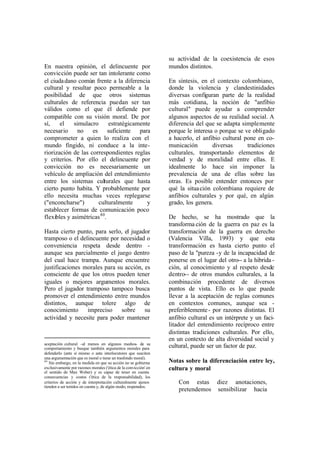 su actividad de la coexistencia de esos
En nuestra opinión, el delincuente por                            mundos distintos.
convicción puede ser tan intolerante como
el ciuda dano común frente a la diferencia                        En síntesis, en el contexto colombiano,
cultural y resultar poco permeable a la                           donde la violencia y clandestinidades
posibilidad de que otros sistemas                                 diversas configuran parte de la realidad
culturales de referencia puedan ser tan                           más cotidiana, la noción de "anfibio
válidos como el que él defiende por                               cultural" puede ayudar a comprender
compatible con su visión moral. De por                            algunos aspectos de su realidad social. A
sí,    el    simulacro      estratégicamente                      diferencia del que se adapta simplemente
necesario no es suficiente para                                   porque le interesa o porque se ve obligado
comprometer a quien lo realiza con el                             a hacerlo, el anfibio cultural pone en co-
mundo fingido, ni conduce a la inte-                              municación        diversas      tradiciones
riorización de las correspondientes reglas                        culturales, transportando elementos de
y criterios. Por ello el delincuente por                          verdad y de moralidad entre ellas. E
convicción no es necesariamente un                                idealmente lo hace sin imponer la
vehículo de ampliación del entendimiento                          prevalencia de una de ellas sobre las
entre los sistemas culturales que hasta                           otras. Es posible entender entonces por
cierto punto habita. Y probablemente por                          qué la situa ción colombiana requiere de
ello necesita muchas veces replegarse                             anfibios culturales y por qué, en algún
("enconcharse")        culturalmente       y                      grado, los genera.
establecer formas de comunicación poco
flexibles y asimétricas 80.                                       De hecho, se ha mostrado que la
                                                                  transforma ción de la guerra en paz es la
Hasta cierto punto, para serlo, el jugador                        transformación de la guerra en derecho
tramposo o el delincuente por necesidad o                         (Valencia Villa, 1993) y que esta
conveniencia respeta desde dentro -                               transformación es hasta cierto punto el
aunque sea parcialmente- el juego dentro                          paso de la "pureza -y de la incapacidad de
del cual hace trampa. Aunque encuentre                            ponerse en el lugar del otro-- a la hibrida -
justificaciones morales para su acción, es                        ción, al conocimiento y al respeto desde
consciente de que los otros pueden tener                          dentro-- de otros mundos culturales, a la
iguales o mejores argumentos morales.                             combinación procedente de diversos
Pero el jugador tramposo tampoco busca                            puntos de vista. Ello es lo que puede
promover el entendimiento entre mundos                            llevar a la aceptación de reglas comunes
distintos, aunque tolere algo de                                  en contextos comunes, aunque sea -
conocimiento     impreciso     sobre    su                        preferiblemente - por razones distintas. El
actividad y necesite para poder mantener                          anfibio cultural es un intérprete y un faci-
                                                                  litador del entendimiento recíproco entre
                                                                  distintas tradiciones culturales. Por ello,
                                                                  en un contexto de alta diversidad social y
aceptación cultural -al menos en algunos medios- de su
comportamiento y busque también argumentos morales para           cultural, puede ser un factor de paz.
defenderlo (ante sí mismo o ante interlocutores que susciten
una argumentación que es moral o tiene un trasfondo moral).
80
   Sin embargo, en la medida en que su acción no se gobierna      Notas sobre la diferenciación entre ley,
exclusivamente por razones morales ('ética de la convicción' en   cultura y moral
el sentido de Max Weber) y es capaz de tener en cuenta
consecuencias y costos ('ética de la responsabilidad), los
criterios de acción y de interpretación culturalmente ajenos          Con estas diez anotaciones,
tienden a ser tenidos en cuenta y, de algún modo, respetados.
                                                                      pretendemos sensibilizar hacia
 