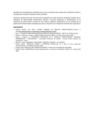 identificar los procedimientos utilizados para recorrer la distancia que media entre la definición teórica y
la propuesta y entender al proyecto como resultado?
Asimismo, podemos formular otra serie de interrogantes de índole operativa: ¿Podemos verificar que la
utilización de determinadas herramientas durante el proceso proyectual es determinante en la
resolución de ciertas obras? O dicho de otra manera: ¿Algunas arquitecturas son el resultado de la
aplicación de determinadas estrategias que sólo se resuelven con el empleo de herramientas específicas?
BIBLIOGRAFÍA
• Aschner Rosselli Juan Pablo. «¿CÓMO CONCEBIR UN PROYECTO ARQUITECTÓNICO? » Dearq 5,
2010 http://dearquitectura.uniandes.edu.co/docs/05/dearq05_03.pdf
• Boix, F. “EL BOCETO COMO INSTRUMENTO DEL PROYECTO ARQUITECTÓNICO” - A&P 10. Ed. FAPyD, Rosario.
• Breyer, G.; Doberti, R.; Pando, H. BASES CONCEPTUALES DEL DISEÑO.. Ed. FADU, Buenos Aires, 2000.
• García J- Vázquez G “ESTRATEGIAS OPERATIVAS EN EL PROYECTO ARQUITECTÓNICO. PROCESOS,
HERRAMIENTAS Y PROTOCOLOS” - Universidad Politécnica de Madrid - Escuela Técnica Superior de
Arquitectura - 2010
• Mansilla – Tuñón “ARRANQUE Y OSCILACIÓN - EMBUDOS Y DUCHAS” - Circo 2002.96
• Moneo, Rafael. “INQUIETUD TEÓRICA Y ESTRATEGIA PROYECTUAL en la obra de ocho arquitectos
contemporáneos”. Ed. ACTAR, Barcelona, 2000.
• Sarquis, Jorge “ARQUITECTURA Y MODOS DE HABITAR” –Revista de la SCA ARQA-AR 25/01/2006
• Zumthor, Peter “ATMÓSFERAS. Entornos Arquitectónicos. Las cosas a mi alrededor”. Pág 35 a 41 - Gustavo Gilli
2006
 