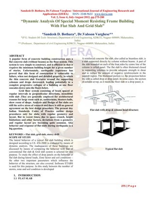 Sandesh D. Bothara, Dr.Valsson Varghese / International Journal of Engineering Research and
                           Applications (IJERA) ISSN: 2248-9622 www.ijera.com
                                  Vol. 2, Issue 4, July-August 2012, pp.275-280
            “Dynamic Analysis Of Special Moment Resisting Frame Building
                          With Flat Slab And Grid Slab”

                                 *Sandesh D. Bothara*, Dr.Valsson Varghese**
            *(P.G. Student (M-Tech- Structure), Department of Civil Engineering, KDKCE, Nagpur-440009, Maharashtra,
                                                              India)
         ** (Professor, Department of civil Engineering KDKCE, Nagpur-440009, Maharashtra, India)



ABSTRACT
A popular form of concrete building construction uses a             A reinforced concrete flat slab, also called as beamless slab, is
flat concrete slab (without beams) as the floor system. This        a slab supported directly by column without beams. A part of
system is very simple to construct, and is efficient in that it     the slab bounded on each of the four sides by centre line of the
requires the minimum building height for a given number             column is called panel. The flat slab is often thickened closed
of stories. Unfortunately, earthquake experience has                to supporting columns to provide adequate strength in shear
proved that this form of construction is vulnerable to              and to reduce the amount of negative reinforcement in the
failure, when not designed and detailed properly, in which          support region. The thickened portion i.e. the projection below
the thin concrete slab fractures around the supporting              the slab is called drop or drop panel. In some cases, the section
columns and drops downward, leading potentially to a                of column at top, as it meets the floor slab or a drop panel, is
complete progressive collapse of a building as one floor
cascades down onto the floors below.
           Grid floor system consisting of beam spaced at
regular intervals in perpendicular directions, monolithic
with slab .They are generally employed for architectural
reasons for large room such as, auditoriums, theaters halls,
show room of shops. Analysis and Design of flat slabs are
still the active areas of research and there is still no general
agreement on the best design procedure. The present day
                                                                            Flat slab with drop & column head structure
Indian Standards Codes of Practice outline design
procedures only for slabs with regular geometry and
layout. But in recent times, due to space crunch, height
limitations and other factors, deviations from a geometry
and regular layout are becoming quite common. Also
behavior and response of flat slabs during earthquake is a
big question.

KEYWORD :- Flat slab, grid slab, storey drift
SCOPE OF STUDY
The lateral behavior of a typical flat slab building which is
designed according to I.S. 456-2000 is evaluated by means of
dynamic analysis. The inadequacies of these buildings are
discussed by means of comparing the behavior with that of                                  Typical flat slab
conventional flat slab & Grid slab system is selected for this
purpose. To study the effect of drop panels on the behavior of
flat slab during lateral loads, Zone factor and soil conditions –
the other two important parameters which influence the
behavior of the structure, are also covered. Software ETABS
is used for this purpose. In this study between the number of
stories, zone and soil condition is developed

    1. INTRODUCTION
    1.1 FLAT SLAB


                                                                                                            275 | P a g e
 