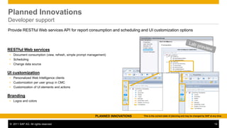 Planned Innovations
Developer support
Provide RESTful Web services API for report consumption and scheduling and UI customization options



RESTful Web services
 Document consumption (view, refresh, simple prompt management)
 Scheduling
 Change data source

UI customization
 Personalized Web Intelligence clients
 Customization per user group in CMC
 Customization of UI elements and actions

Branding
 Logos and colors



                                                         PLANNED INNOVATIONS   This is the current state of planning and may be changed by SAP at any time.


 © 2011 SAP AG. All rights reserved.                                                                                                               14
 