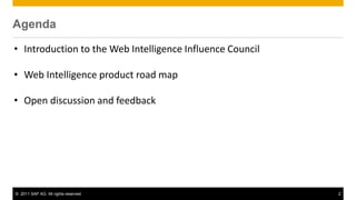 Agenda
 Agenda

 • Introduction to the Web Intelligence Influence Council

 • Web Intelligence product road map

 • Open discussion and feedback




 © 2011 SAP AG. All rights reserved.                        2
 