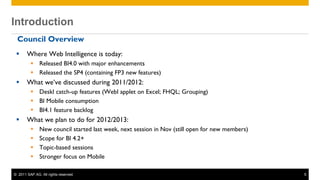 Introduction
 Introduction
  Council Overview
       Where Web Intelligence is today:
           Released BI4.0 with major enhancements
           Released the SP4 (containing FP3 new features)
       What we’ve discussed during 2011/2012:
           DeskI catch-up features (WebI applet on Excel; FHQL; Grouping)
           BI Mobile consumption
           BI4.1 feature backlog
       What we plan to do for 2012/2013:
              New council started last week, next session in Nov (still open for new members)
              Scope for BI 4.2+
              Topic-based sessions
              Stronger focus on Mobile

 © 2011 SAP AG. All rights reserved.                                                             5
 