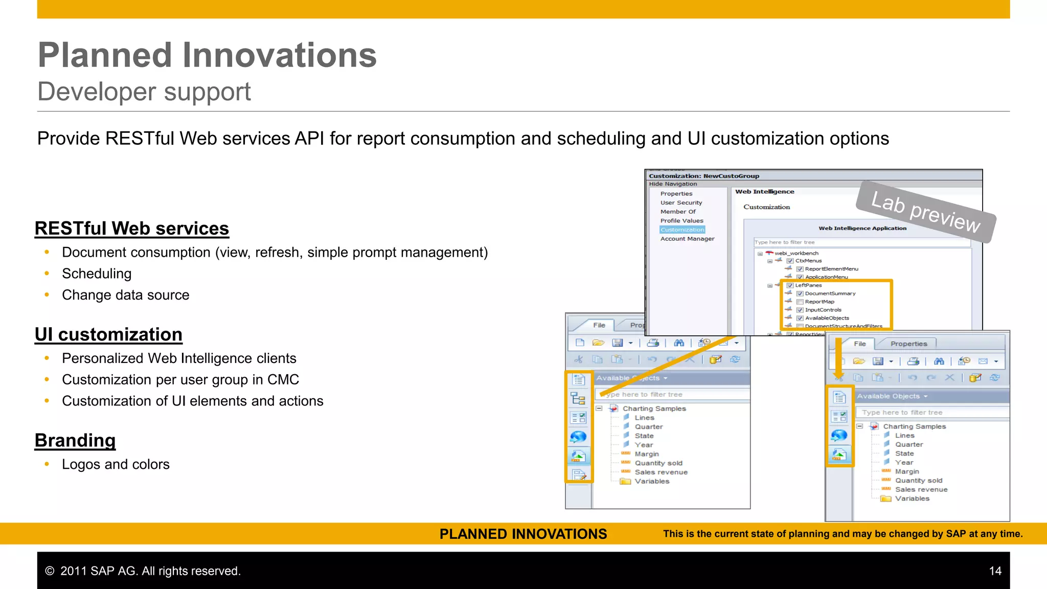 Planned Innovations
Developer support
Provide RESTful Web services API for report consumption and scheduling and UI customization options



RESTful Web services
 Document consumption (view, refresh, simple prompt management)
 Scheduling
 Change data source

UI customization
 Personalized Web Intelligence clients
 Customization per user group in CMC
 Customization of UI elements and actions

Branding
 Logos and colors



                                                         PLANNED INNOVATIONS   This is the current state of planning and may be changed by SAP at any time.


 © 2011 SAP AG. All rights reserved.                                                                                                               14
 