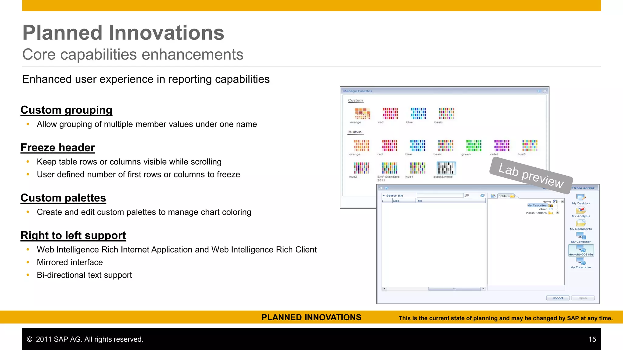 Planned Innovations
Core capabilities enhancements
Enhanced user experience in reporting capabilities

Custom grouping
  Allow grouping of multiple member values under one name

Freeze header
  Keep table rows or columns visible while scrolling
  User defined number of first rows or columns to freeze

Custom palettes
  Create and edit custom palettes to manage chart coloring

Right to left support
  Web Intelligence Rich Internet Application and Web Intelligence Rich Client
  Mirrored interface
  Bi-directional text support




                                                               PLANNED INNOVATIONS   This is the current state of planning and may be changed by SAP at any time.


 © 2011 SAP AG. All rights reserved.                                                                                                                    15
 