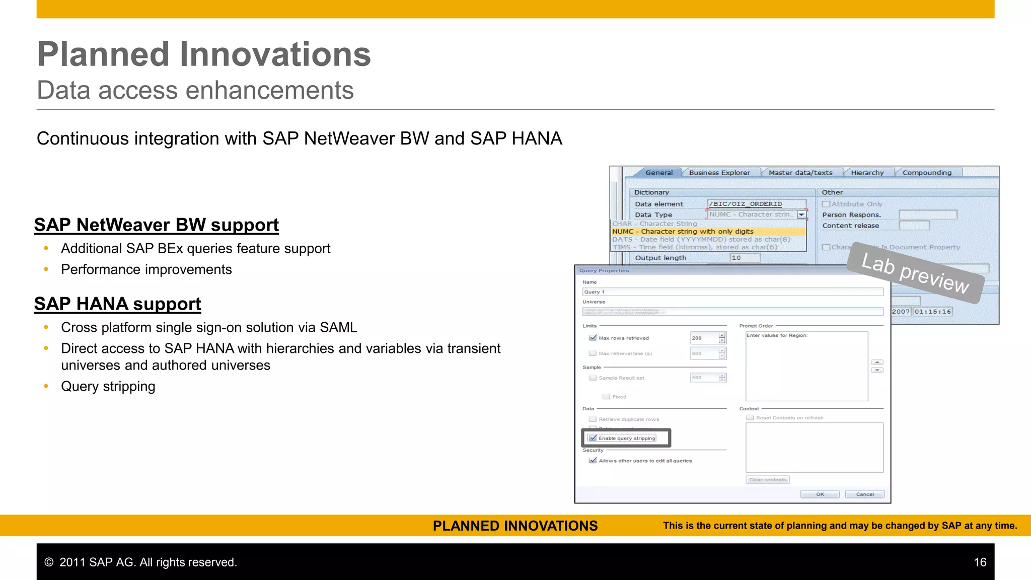 Planned Innovations
Data access enhancements
Continuous integration with SAP NetWeaver BW and SAP HANA



SAP NetWeaver BW support
 Additional SAP BEx queries feature support
 Performance improvements

SAP HANA support
 Cross platform single sign-on solution via SAML
 Direct access to SAP HANA with hierarchies and variables via transient
  universes and authored universes
 Query stripping




                                                             PLANNED INNOVATIONS   This is the current state of planning and may be changed by SAP at any time.


 © 2011 SAP AG. All rights reserved.                                                                                                                 16
 