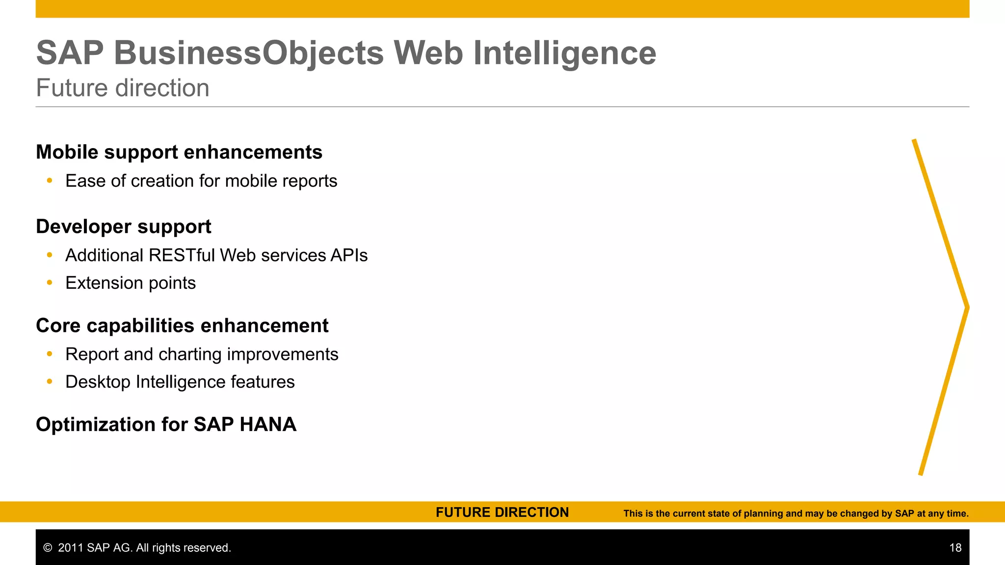 SAP BusinessObjects Web Intelligence
Future direction

Mobile support enhancements
 Ease of creation for mobile reports

Developer support
 Additional RESTful Web services APIs
 Extension points

Core capabilities enhancement
 Report and charting improvements
 Desktop Intelligence features

Optimization for SAP HANA



                                         FUTURE DIRECTION   This is the current state of planning and may be changed by SAP at any time.


© 2011 SAP AG. All rights reserved.                                                                                                18
 