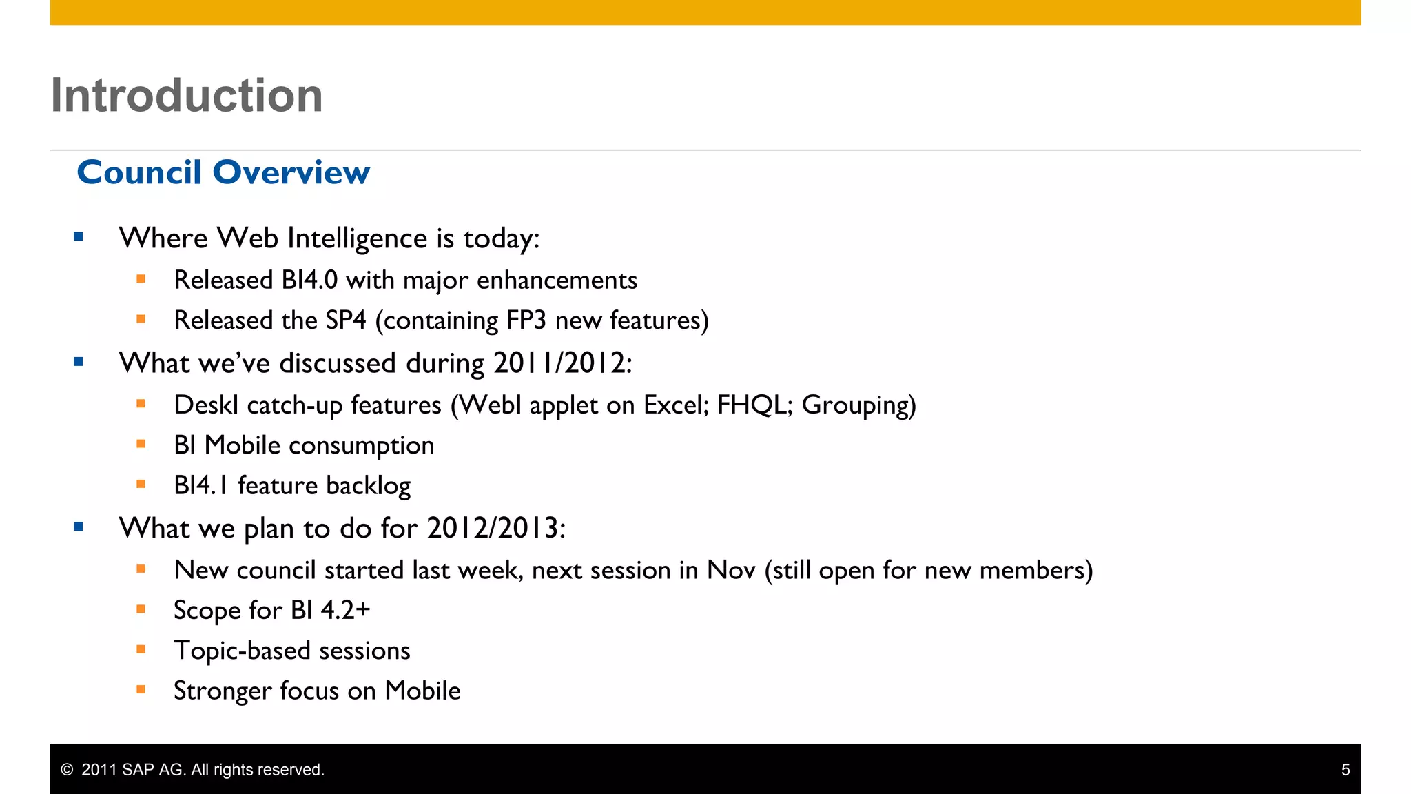 Introduction
 Introduction
  Council Overview
       Where Web Intelligence is today:
           Released BI4.0 with major enhancements
           Released the SP4 (containing FP3 new features)
       What we’ve discussed during 2011/2012:
           DeskI catch-up features (WebI applet on Excel; FHQL; Grouping)
           BI Mobile consumption
           BI4.1 feature backlog
       What we plan to do for 2012/2013:
              New council started last week, next session in Nov (still open for new members)
              Scope for BI 4.2+
              Topic-based sessions
              Stronger focus on Mobile

 © 2011 SAP AG. All rights reserved.                                                             5
 