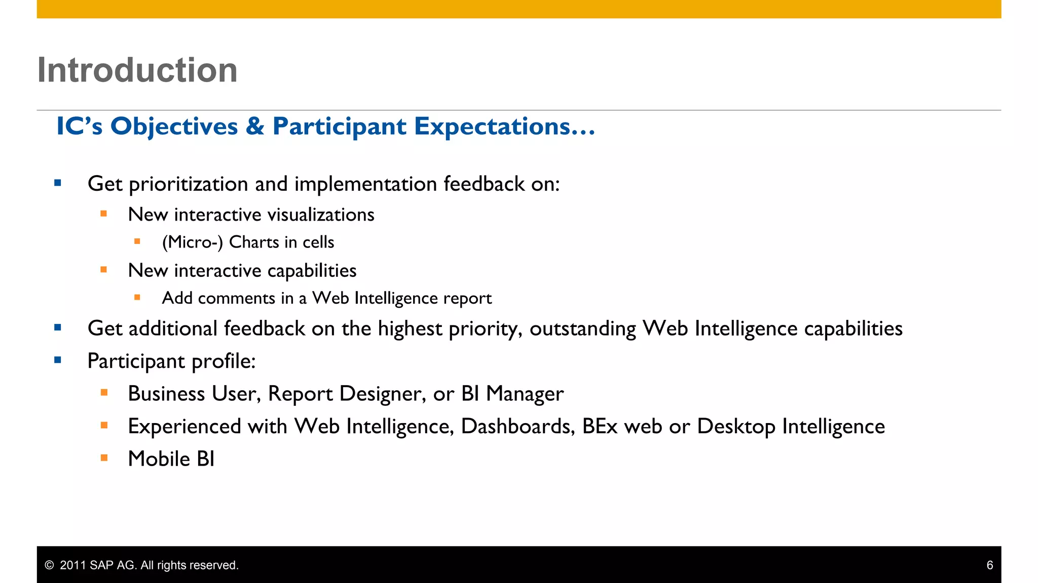 Introduction
 Introduction
  IC’s Objectives & Participant Expectations…

       Get prioritization and implementation feedback on:
           New interactive visualizations
                     (Micro-) Charts in cells
           New interactive capabilities
                     Add comments in a Web Intelligence report
       Get additional feedback on the highest priority, outstanding Web Intelligence capabilities
       Participant profile:
          Business User, Report Designer, or BI Manager
          Experienced with Web Intelligence, Dashboards, BEx web or Desktop Intelligence
          Mobile BI



 © 2011 SAP AG. All rights reserved.                                                                 6
 