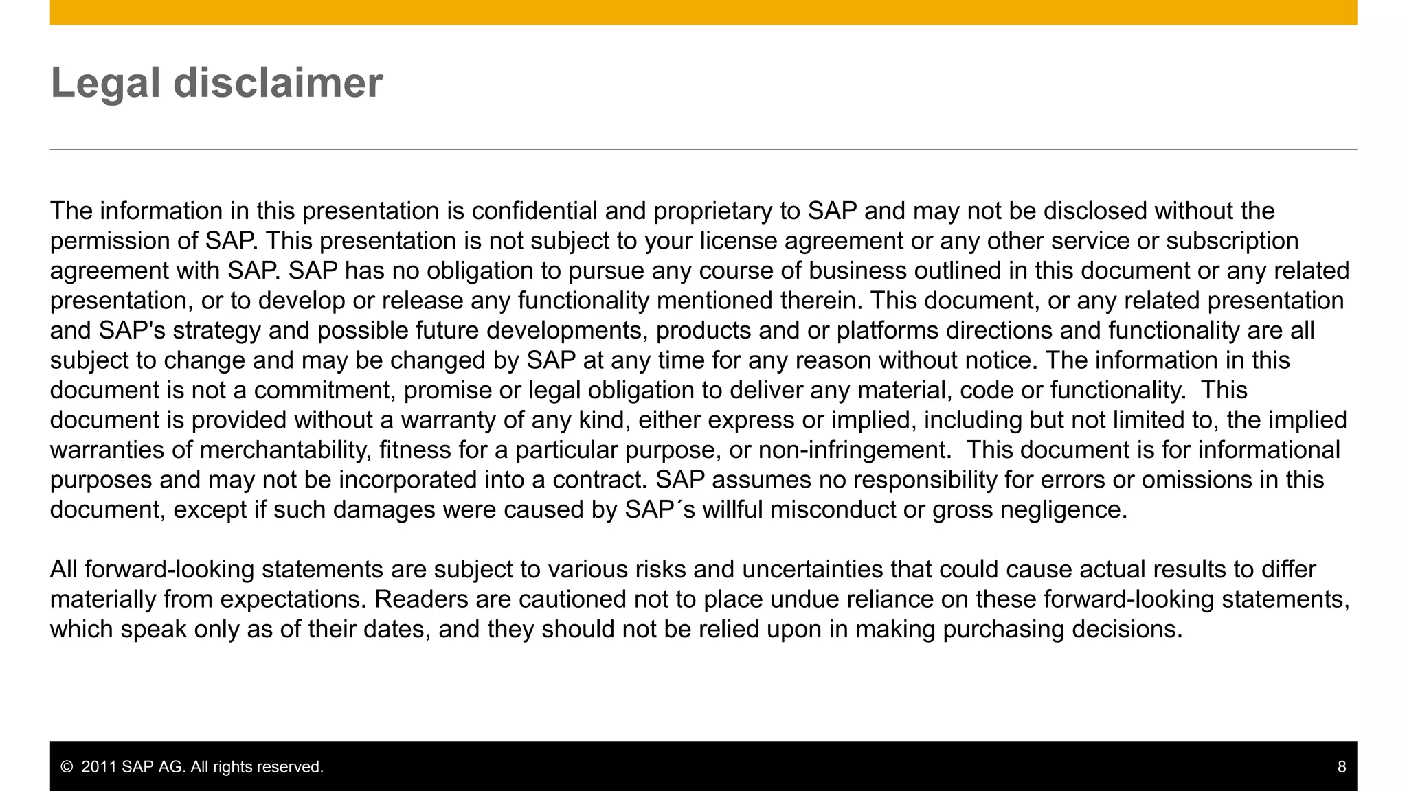 Legal disclaimer

The information in this presentation is confidential and proprietary to SAP and may not be disclosed without the
permission of SAP. This presentation is not subject to your license agreement or any other service or subscription
agreement with SAP. SAP has no obligation to pursue any course of business outlined in this document or any related
presentation, or to develop or release any functionality mentioned therein. This document, or any related presentation
and SAP's strategy and possible future developments, products and or platforms directions and functionality are all
subject to change and may be changed by SAP at any time for any reason without notice. The information in this
document is not a commitment, promise or legal obligation to deliver any material, code or functionality. This
document is provided without a warranty of any kind, either express or implied, including but not limited to, the implied
warranties of merchantability, fitness for a particular purpose, or non-infringement. This document is for informational
purposes and may not be incorporated into a contract. SAP assumes no responsibility for errors or omissions in this
document, except if such damages were caused by SAP´s willful misconduct or gross negligence.

All forward-looking statements are subject to various risks and uncertainties that could cause actual results to differ
materially from expectations. Readers are cautioned not to place undue reliance on these forward-looking statements,
which speak only as of their dates, and they should not be relied upon in making purchasing decisions.




 © 2011 SAP AG. All rights reserved.                                                                                   8
 