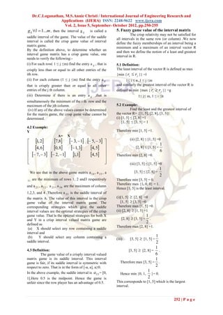 Dr.C.Loganathan, M.S.Annie Christi / International Journal of Engineering Research and
                       Applications (IJERA) ISSN: 2248-9622 www.ijera.com
                          Vol. 2, Issue 5, September- October 2012, pp.250-255
g lj l  1...m , then the interval g ij is called a   5. Fuzzy game value of the interval matrix
                                                                      The crisp relativity may not be satisfied for
saddle interval of the game. The value of the saddle
                                                            all intervals in the same row (or column) .We now
interval is called the crisp game value of interval
                                                            define the fuzzy memberships of an interval being a
matrix game.
                                                            minimum and a maximum of an interval vector R
By the definition above, to determine whether an
                                                            and then we define the notion of a least and greatest
interval game matrix has a crisp game value, one
                                                            interval in R.
needs to verify the following:-
(i) For each row( 1 ≤ j ≤m) find the entry a ij , that is   5.1 Definition:
crisply less than or equal to all other entries of the      The least interval of the vector R is defined as max
ith row.                                                    {min { ri  r j }} =l
(ii) For each column (1 ≤ j ≤m) find the entry a ij               1≤ i ≤ n ,1 ≤ j ≤m
that is crisply greater than or equal to all other          and similarly the greatest interval of the vector R is
entries of the j th column.                                 defined as min {max { ri  r j }} =g
(iii) Determine if there is an entry a ij ,that is                             1≤ j≤ m, 1 ≤ i ≤n
simultaneously the minimum of the i th row and the
maximum of the jth column.                                  5.2 Example:
 (iv) If any of the above values cannot be determined                  Find the least and the greatest interval of
for the matrix game, the crisp game value cannot be         the vector R= {[1, 5], [2, 8], [3, 5]}
determined.                                                 (i) [1, 5] ≤ [2, 8] =1
                                                                [1, 5] ≤ [3, 5] = 1
4.2 Example:
Y                                                           Therefore min [1, 5] =1.
                      A=     X
 1, 2           7,8    3,  1  5,  3                         (ii) [2, 8] ≤ [1, 5] =0
                                                       
 4, 6                                                                                        1
                  0, 8    1, 3 4, 5            
                                                                             [2, 8] ≤ [3, 5] =
                                                                                                 6
  7,  3      2,  1 1,1       4, 5             Therefore min [2, 8] =0.
                                                      
                                                                       (iii) [3, 5] ≤ [1, 5] =0
                                                                                                 1
  We see that in the above game matrix a 14 , a 23 , a                      [3, 5] ≤ [2, 8] =
                                                                                                 2
31   are the minimum of rows 1, 2 and3 respectively         Therefore min [3, 5] = 0.
                                                            Therefore max {1, 0, 0} = 1.
and a 21 , a 12 , a 23 , a 34 are the maximum of column
                                                            Hence [1, 5] is the least interval.
1,2,3, and 4 .Therefore a 23 is the saddle interval of
the matrix A. The value of this interval is the crisp       (i)[1, 5]  [2, 8] =0
game value of the interval matrix game. The                    [1, 5]  [3, 5] =0
corresponding strategies which give the saddle              Therefore max [1, 5] =0.
interval values are the optimal strategies of the crisp     (ii) [2, 8]  [1, 5] =1
game value. That is the optimal strategies for both X                              1
and Y in a crisp interval valued matrix game are                [2, 8]    [3, 5] = .
defined as
                                                                                   2
                                                            Therefore max [2, 8] =1.
 (a) X should select any row containing a saddle
interval and
                                                                                     1
 (b)    Y should select any column containing a             (iii)        [3, 5]    [1, 5] =
saddle interval.                                                                     2
                                                                                     1
4.3 Definition:                                                     [3, 5]  [2, 8] = .
         The game value of a crisply interval valued                                 6
matrix game is its saddle interval. This interval                                    1
game is fair, if its saddle interval is symmetric with         Therefore max [3, 5] = .
respect to zero. That is in the form of [-a, a], a≥0.                                2
In the above example, the saddle interval is a 23 = [0,                          1
                                                               Hence min {0, 1, }= 0.
1].Here 0.5 is the midpoint. Hence the game is                                   2
unfair since the row player has an advantage of 0.5.        This corresponds to [1, 5] which is the largest
                                                            interval.


                                                                                                     252 | P a g e
 
