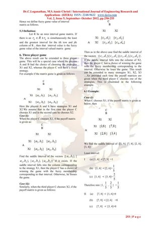 Dr.C.Loganathan, M.S.Annie Christi / International Journal of Engineering Research and
                 Applications (IJERA) ISSN: 2248-9622 www.ijera.com
                    Vol. 2, Issue 5, September- October 2012, pp.250-255
Hence we define fuzzy game value of interval
matrix as follows.

5.3 Definition:
          Let R be an mxn interval game matrix. If
there is an rij  R  rij is simultaneously the least
and the greatest interval for the ith row and jth
column of R , then that interval value is the fuzzy
game value of the interval valued matrix game.
                                                           Then as in the above case find the saddle interval of
6. Three player game                                       the vectors {[ c1 , d1 ],[ c 2 , d 2 ],[ c3 , d 3 ],[ c 4 , d 4 ]}.
The above result can be extended to three player
game. This will be a special case where the players        If the saddle interval falls into the column of X2,
A and B had the choice of choosing the strategies          then the player C has a choice of winning the game
X1 and X2, whereas the player C will have a fixed          with the fuzzy membership corresponding to the
strategy.                                                  interval. Otherwise he loses the game. This result
For example if the matrix game is given as follows:        can be extended to many strategies X1, X2, X3
                                                           …Xn provided each time the payoff matrices are
                                                           given when the third player C chooses one of the
                                                           strategies. This is illustrated in the following
                                                           example.

                                                           6.1 Example:

                                                           Case (i):
                                                           When C chooses X1, if the payoff matrix is given as
                                                           below, then
Here the players A and b have strategies X1 and
X2.We assume that in the first case the player C
chooses X1 and in the second case he chooses X2.
Case (i):
When the player C chooses X1, if the payoff matrix
is given as:




                                                           We find the saddle interval of {[1, 6], [7, 8], [2, 6],
                                                           [3, 4]}

                                                           Least interval:
Find the saddle interval of the vectors {[ a1 ,b1 ], [
a 2 ,b2 ], [ a3 ,b3 ], [ a 4 ,b4 ]} if it exists. If the   I     (a) [1, 6]    [7, 8] =1
saddle interval falls into the column corresponding                                 1
to the strategy X1, then the player C has a choice of            (b)    [1, 6]    [2, 6]=
winning the game with the fuzzy membership                                          5
corresponding to that interval. Otherwise, he looses                                2
the game.                                                      (c) [1, 6]  [3, 4]=
                                                                                    5
Case (ii):                                                                   1 2      1
                                                           Therefore min {1,  , } =
Similarly, when the third player C chooses X2, if the                        5 5      5
payoff matrix is given as follows:
                                                           II    (a)      [7, 8]    [1, 6]=0
                                                                 (b)     [7, 8]     [2, 6] =0
                                                                 (c)     [7, 8]     [3, 4]=0


                                                                                                           253 | P a g e
 
