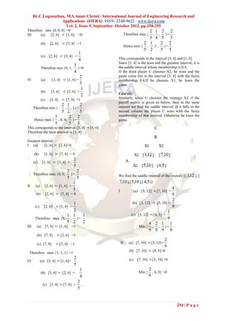 Dr.C.Loganathan, M.S.Annie Christi / International Journal of Engineering Research and
                   Applications (IJERA) ISSN: 2248-9622 www.ijera.com
                      Vol. 2, Issue 5, September- October 2012, pp.250-255
Therefore min {0, 0, 0} =0                                                      2 1 2 2
III     (a)  [2, 6]  [1, 6] =0                                    Therefore max {, , }= .
                                                                                5 4 5 5
            (b)   [2, 6]      [7, 8] =1                                      2 1    2 2
                                                                   Hence min { , ,1 , }=
                                                                              5 2    5 5
                                          1
            (c)   [2, 6]     [3, 4] =
                                          4               This corresponds to the interval [3, 4].and [1, 6]
                                                          Since [3, 4] is the least and the greatest interval, it is
                             1                            the saddle interval whose membership is 0.4.
            Therefore min {0, 1,}=0
                             4                            If the third player C chooses X2, he wins and the
                                 2                        game value lies in the interval [3, 4] with the fuzzy
IV     (a)     [3, 4]  [1, 6] =                          membership 0.4.If he chooses X1, he loses the
                                 5                        game.
                                 1
       (b)    [3, 4]  [2, 6] =
                                  2                       Case (ii):
       (c) [3, 4]  [7, 8] =1                             Similarly when C chooses the strategy X2 if the
                                                          payoff matrix is given as below, then in the same
                      2 1        2                        manner we find the saddle interval. If it falls in the
   Therefore min {     , , 1}= .
                      5 2        5                        second column the player C wins with the fuzzy
                 1       2 2                              membership of that interval. Otherwise he loses the
   Hence max { , 0, 0, }=                                 game.
                 5       5 5
This corresponds to the interval [3, 4]        [1, 6].
Therefore the least interval is [3, 4].

Greatest interval:
I (a)      [1, 6]  [2, 6]=0

     (b)         [7, 8] = 0
              [1, 6]
                           2
   (c) [1, 6]  [3, 4] =
                           5
                        2    2
   Therefore max {0, 0, }= .                              We find the saddle interval of the vectors {[ 3,12 ], [
                        5    5
                           1                              7,10 ],[ 5,10 ],[ 4,5 ]}
II   (a) [2, 6]  [1, 6] =
                           5                                                                    4
                                                          I             (a)    [3, 12]    [7, 10] =
     (b) [2, 6]  [7, 8] = 0                                                                    9
                                                                                                2
                          1                                             (b) [3, 12]  [5, 10] =
      (c)     [2, 6]      [3, 4] =                                                             9
                          2                                                                   1
                       1 1  1                                          (c) [3, 12]  [4, 5] =
    Therefore max {0, , }=                                                                    9
                        5 2 2                                                     4 2 1 1
III  (a) [7, 8]  [1, 6] =1                                                 Min { , , }= .
                                                                                  9 9 9 9
       (b) [7, 8]         [2, 6] =1
                                                                                                   2
       (c) [7, 8]         [3, 4] =1                          II      (a) [7, 10]      [3, 12]=
                                                                                                   9
 Therefore max {1, 1, 1} =1
                                                                      (b) [7, 10]      [4, 5]=0
                                      2                               (c)   [7, 10]    [5, 10] =0
IV          (a) [3, 4]    [1, 6]=
                                      5
                                   1                                                  2
            (b) [3, 4]      [2, 6] =                                         Min {     , 0, 0} =0
                                   4                                                  9
                                  2
             (c) [3, 4]  [7, 8] = .
                                  5


                                                                                                       254 | P a g e
 