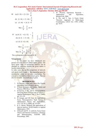 Dr.C.Loganathan, M.S.Annie Christi / International Journal of Engineering Research and
                    Applications (IJERA) ISSN: 2248-9622 www.ijera.com
                       Vol. 2, Issue 5, September- October 2012, pp.250-255
                              2                             7.   W. Winston, Operations Research –
III    (a) [5, 10]       [3, 12]=                               Applications       and    Algorithms,
                              9                                  Brooks/Cole, 2004.
                               2                            8.   S. Wu, and V. Soo, A Fuzzy Game
       (b) [5, 10]  [7, 10] =
                               5                                 Theoretic Approach to Multi-Agent
       (c) [5, 10]  [4, 5] =0                                   Coordination, LNCS Vol. 1599, (1998),
                                                                 pp. 76-87.
                         2 2
                Min {     ,  , 0}=0
                         9 5

                                      7
 IV        (a) [4, 5]    [3, 12] =
                                      9
           (b) [4, 5]     [7, 10]    =1

           (c) [4, 5]    [5, 10]     =1

                   7           7
               Min { , 1, 1} =
                   9           9
                  1      7 7
           Max {0, ,0 , }=
                  9      9 9
This corresponds to the interval [4, 5].

7.Conclusion
          In this paper we have introduced two
person zero-sum interval valued matrix games. The
fuzzy game value of rectangular matrices can be
obtained by verifying whether the given matrix is
fuzzily related or not.
In some cases, during the comparison of intervals
will satisfy both  and  . But depending upon the
membership values we can draw conclusions. The
concept is extended to a three player game. This can
also be extended to a multi-player game.

                        REFERENCES
      1.     W.Dwayne Collins and Chenyi Hu, Fuzzily
             determined Interval matrix games.
      2.     P.Dutta, Strategies and Games: Theory and
             Practice, MIT Press, 1999.
      3.     de Korvin, C. Hu, and O. Sirisaengtaksin,
             On Firing Rules of Fuzzy sets of Type II, J.
             Applied Mathematics, Vol. 3, No.2, (2000),
             pp. 151-159.
      4.     D. Garagic and J.B. Cruz, An Approach to
             Fuzzy Noncooperative Nash Games, J.
             Optimization Theory and Applications,
             Vol. 118, No.2, (2000), pp. 475-491.
      5.     R. E. Moore, Methods and applications of
             Interval analysis, SIAM Studies in Applied
             Mathematics, 1995.
      6.     S.Russell and W. A. Lodwick, Fuzzy Game
             Theory and Internet Commerce: e-Strategy
             and Metarationality, NAFIPS 2002
             Proceedings, 2002.




                                                                                         255 | P a g e
 