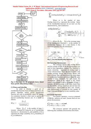 Shaikh Nikhat Fatma, Dr. J. W Bakal / International Journal of Engineering Research and
                   Applications (IJERA) ISSN: 2248-9622 www.ijera.com
                    Vol. 2, Issue 6, November- December 2012, pp.261-267




                                                                  Where m is the number of item.
                                                          Overlap_factor (Cqj) represents the overlap factor
                                                          of the membership functions for an item Ij in the
                                                          chromosome Cq and is defined as




                                                                  Where (Rj1,Rj2,…….Rjl) is the coverage range
                                                          of the membership functions I , is the number of
                                                          membership functions for Ij and max(Ij) is the
                                                          maximum quantity of in the transactions.




                                                          Fig 3: Two bad membership functions

                                                          D) Clustering Chromosomes
                                                                    The coverage factors and overlap factors
                                                          and the average of both of all the chromosomes are
                                                          used to form appropriate clusters. The Modified k-
                                                          means clustering       approach is adopted here to
                                                          cluster chromosomes. Since the chromosomes with
                                                          similar coverage factors and overlap factors will
                                                          form a cluster, they will have nearly the same shape
                                                          of membership functions and induce about the same
                                                          number of large 1-itemsets. For each cluster, the
                                                          chromosome which is the nearest to the cluster
Fig 2: Flowchart for the proposed cluster based           center is thus chosen to derive its number of large 1-
fuzzy genetic data mining system                          itemsets. All chromosomes in the same cluster then
                                                          use the number of large 1-itemsets derived from the
C) Fitness and Selection                                  representative chromosome as their own. Finally,
         In order to develop a good set of                each chromosome is evaluated by this number of
membership functions from an initial population, the      large 1-itemsets divided by its own suitability value.
genetic algorithm selects parent membership
function sets with its probability values for mating.     E) Genetic Operators
An evaluation function is then used to qualify the                 Two genetic operators, crossover proposed
derived membership function sets. It is shown as          in and the mutation are used. Assume there are two
follows:                                                  parent chromosomes
                  │L1q│
f(Cq ) = --------------------                             Crtu= (c1,……,ch,…….,cz) and
              Suitability(Cq)                             Crtw= (c‘1,……,c‘h,…….,c‘z)

          Where │L1q│ is the number of large 1-                   The crossover operator will generate the
itemsets obtained by using the set of membership          following four candidate chromosomes from them:
functions in chromosome Cq and suitability of (Cq)
represents the shape suitability of (Cq).Suitability of
(Cq) is defined as:



                                                                                                263 | P a g e
 
