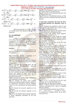 Shaikh Nikhat Fatma, Dr. J. W Bakal / International Journal of Engineering Research and
                   Applications (IJERA) ISSN: 2248-9622 www.ijera.com
                    Vol. 2, Issue 6, November- December 2012, pp.261-267
                                                        Step 10: If the termination criterion is not satisfied,
                                                        go to Step 6; otherwise, do the next step.
                                                        Step 11: Get the set of membership functions with
                                                        the highest fitness value.
                                                        Step 12: This set of membership functions are then
                                                        used to mine fuzzy association rules from the given
                                                        database.

                                                        To mine fuzzy association rules from the above
                                                        membership functions the algorithm works as
                                                        follows:
                                                        Step 1: Transform the quantitative values of each
                                                        transaction, for each attribute into a fuzzy set using
         Where the parameter di is either a constant    above found membership functions.
or a variable whose value depends on the age of the     Step 2: Calculate the count of each attribute region
population.                                             (linguistic term) Rjk in the transaction data.
                                                        Step 3: Collect each attribute region (linguistic
IV. ALGORITHM                                           term) to form the candidate set C1.
INPUT:                                                  Step 4: Check whether countjk of each Rjk is larger
         A body of n quantitative transactions, a set   than or equal to the predefined minimum support
of m items, each with a number of linguistic terms,     value α . If Rjk satisfies the above condition, put it in
a parameter k for Modified k -means clustering, a       the set of large 1-itemsets (L1 ).
population size P, a crossover rate Pc , a mutation     Step 5: IF L1 is not null, then do the next step;
rate Pm , a support threshold α , and a confidence      otherwise, exit the algorithm.
threshold λ and a fitness threshold.                    Step 6: Set r=l, where r is used to represent the
                                                        number of items kept in the current large itemsets.
OUTPUT:                                                 Step 7: Join the large itemsets Lr to generate the
          A set of multilevel fuzzy association rules   candidate set Cr+1 in a way similar to that in the
with its associated set of membership functions and     apriori algorithm, except that two regions (linguistic
it’s confidence.                                        terms) belonging to the same attribute cannot
                                                        simultaneously exist in an itemset in
Step 1:Randomly generate a population of P              Cr+1. Restated, the algorithm first joins Lr and Lr
individuals, each individual is a set of                under the condition that r-1 items in the two itemsets
membership functions for all the m items.               are the same and the other one is different. It then
Step 2: Encode each set of membership functions         keeps in Cr+1 the itemsets which have all their sub-
into a string representation according to the schema    itemsets of r items existing in Lr and do not have
explained above.                                        any two items Rjp and Rjq (p ≠ q) of the same
Step 3: Calculate the coverage_factor and the           attribute Rj.
overlap_factor of each chromosome using the             STEP 8: Do the following substeps for each newly
formulas defined above.                                 formed candidate itemset.:
Step 4: Divide the chromosomes into K clusters by       (a) Calculate the fuzzy membership value of each
the Modified k-means clustering approach based on       transaction datum. Here, the minimum operator is
the three attributes (coverage factors and overlap      used for the intersection.
factors and average of both) Find out the               (b) Calculate the scalar cardinality (count) of each
representative chromosome in each cluster, which is     candidate 2-itemset in the transaction data.
the nearest to the center.                              (c) Check whether these counts are larger than or
Step 5: Calculate the number of large 1-itemsets for    equal to the predefined minimum support value λ,
each representative chromosome .                        put s in Lr+1.
Step 6: Calculate the fitness value of each             Step 9: If Lr+1 is null, then do the next step;
chromosome using the number of large 1-itemsets of      otherwise, set r=r+l and repeat Steps 6 to 8.
its representative chromosome and the suitability       Step 10: Collect the large itemsets together.
value of its own according to the formula defined       Step 11 : Construct association rules for each large
above.                                                  q-itemset s with items( s1, s2, ., sq), q ≥ 2, using the
Step 7: Execute the crossover operation on the          following substeps:
population.                                             (a) Form each possible association rule as follows:
Step 8: Execute the mutation operation on the           s1 ٨……٨ sk-1 ٨ sk+1٨……..٨ sq sk , k = 1 to q.
population.                                             (b) Calculate the confidence factors for the above
Step 9: Use the Roulette-wheel selection operation      association rules.
to choose appropriate individuals for the next
generation.


                                                                                                 264 | P a g e
 