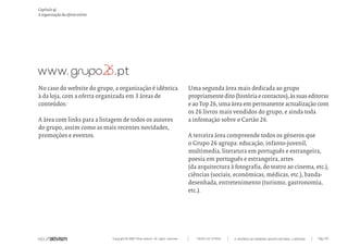 Copyright © 2007 Mola-ativism. All rights reserved. Pág_125TODAS AS LETRAS
Capítulo q)
A organização da oferta online
A HISTÓRIA DO PRIMEIRO GRUPO EDITORIAL LUSÓFONO.
Uma segunda área mais dedicada ao grupo
propriamentedito(históriaecontactos),àssuaseditoras
e ao Top 26, uma área em permanente actualização com
os 26 livros mais vendidos do grupo, e ainda toda
a infomação sobre o Cartão 26.
A terceira área compreende todos os géneros que
o Grupo 26 agrupa: educação, infanto-juvenil,
multimedia, literatura em português e estrangeira,
poesia em português e estrangeira, artes
(da arquitectura à fotografia, do teatro ao cinema, etc.),
ciências (sociais, económicas, médicas, etc.), banda-
desenhada, entretenimento (turismo, gastronomia,
etc.).
No caso do website do grupo, a organização é idêntica
à da loja, com a oferta organizada em 3 áreas de
conteúdos:
A área com links para a listagem de todos os autores
do grupo, assim como as mais recentes novidades,
promoções e eventos.
 