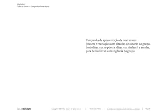 Copyright © 2007 Mola-ativism. All rights reserved. Pág_128TODAS AS LETRAS
Capítulo r)
Todas as ideias #1 Campanhas Nova Marca
A HISTÓRIA DO PRIMEIRO GRUPO EDITORIAL LUSÓFONO.
Campanha de apresentação da nova marca
(teasers e revelação) com citações de autores do grupo,
desde literatura e poesia a literatura infantil e escolar,
para demonstrar a abrangência do grupo.
 