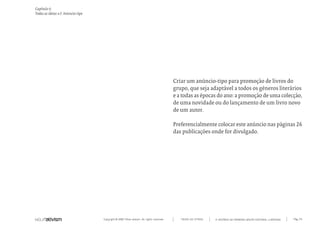 Copyright © 2007 Mola-ativism. All rights reserved. Pág_141TODAS AS LETRAS
Capítulo t)
Todas as ideias #3. Anúncio-tipo
A HISTÓRIA DO PRIMEIRO GRUPO EDITORIAL LUSÓFONO.
Criar um anúncio-tipo para promoção de livros do
grupo, que seja adaptável a todos os géneros literários
e a todas as épocas do ano: a promoção de uma colecção,
de uma novidade ou do lançamento de um livro novo
de um autor.
Preferencialmente colocar este anúncio nas páginas 26
das publicações onde for divulgado.
 