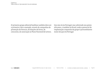 Copyright © 2007 Mola-ativism. All rights reserved. Pág_159TODAS AS LETRAS
Capítulo w)
Todas as ideias #6. Seja responsável. Leia sem moderação.
A HISTÓRIA DO PRIMEIRO GRUPO EDITORIAL LUSÓFONO.
Isto não só em Portugal, mas sobretudo nos países
africanos, e também no Brasil, onde o potencial de
implantação e expansão do grupo é provavelmente
maior do que em Portugal.
O primeiro grupo editorial lusófono também deve ser
o primeiro a dar o exemplo, através de campanhas de
promoção da literacia, de doações de livros, de
concursos, de associação ao Plano Nacional de Leitura.
 