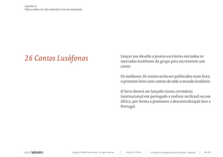 Copyright © 2007 Mola-ativism. All rights reserved. Pág_163TODAS AS LETRAS
Capítulo w)
Todas as ideias #6. Seja responsável. Leia sem moderação.
A HISTÓRIA DO PRIMEIRO GRUPO EDITORIAL LUSÓFONO.
Lançar um desafio a jovens escritores em todos os
mercados lusófonos do grupo para escreverem um
conto.
Os melhores 26 contos serão ser publicados num livro,
o primeiro livro com contos de todo o mundo lusófono.
O livro deverá ser lançado numa cerimónia
internacional em português a realizar no Brasil ou em
África, por forma a promover a descentralização face a
Portugal.
26 Contos Lusófonos
 