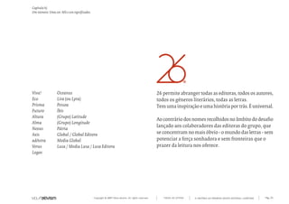 Copyright © 2007 Mola-ativism. All rights reserved. Pág_35TODAS AS LETRAS
Capítulo h)
Um número. Uma cor. Mil e um significados.
A HISTÓRIA DO PRIMEIRO GRUPO EDITORIAL LUSÓFONO.
26 permite abranger todas as editoras, todos os autores,
todos os géneros literários, todas as letras.
Tem uma inspiração e uma história por trás. É universal.
Aocontráriodosnomesrecolhidosnoâmbitododesafio
lançado aos colaboradores das editoras do grupo, que
se concentram no mais óbvio - o mundo das letras - sem
potenciar a força sonhadora e sem fronteiras que o
prazer da leitura nos oferece.
Oceanus
Lira (ou Lyra)
Pessoa
Íbis
(Grupo) Latitude
(Grupo) Longitude
Pátria
Global / Global Editora
Media Global
Lusa / Media Lusa / Lusa Editora
Viva!
Eco
Prisma
Futuro
Altura
Alma
Nexus
Axis
adAstra
Verus
Logos
 