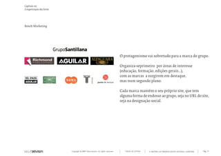 Copyright © 2007 Mola-ativism. All rights reserved. Pág_77TODAS AS LETRAS
Capítulo m)
A organização das letras
A HISTÓRIA DO PRIMEIRO GRUPO EDITORIAL LUSÓFONO.
Bench Marketing
O protagonismo vai sobretudo para a marca do grupo.
Organiza-seprimeiro por áreas de interesse
(educação, formação, edições gerais...),
com as marcas a surgirem em destaque,
mas num segundo plano.
Cada marca mantém o seu próprio site, que tem
alguma forma de endosso ao grupo, seja no URL do site,
seja na designação social.
 