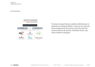 Copyright © 2007 Mola-ativism. All rights reserved. Pág_80TODAS AS LETRAS
Capítulo m)
A organização das letras
A HISTÓRIA DO PRIMEIRO GRUPO EDITORIAL LUSÓFONO.
Bench Marketing
Tal como o Grupo Pearson, também a Bertelsmann se
posiciona no campo da Media, e conta no seu seio com
várias empresas de várias áreas, entre elas uma das
maiores editoras do mundo, a Random House, cuja
marca endossa a do grupo.
 