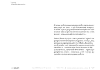 Copyright © 2007 Mola-ativism. All rights reserved. Pág_107TODAS AS LETRAS
Capítulo p)
A organização da oferta onshop
A HISTÓRIA DO PRIMEIRO GRUPO EDITORIAL LUSÓFONO.
Quando se abrir um espaço comercial, a marca deve ser
a do grupo, por forma a capitalizar a marca. Mas para
fazer das lojas do grupo espaços de interacção com todas
as letras, todos os géneros e todos os autores, elas devem
assumir uma designação mais interactiva.
Dentro destes espaços, a oferta poderá ser organizada
por géneros literários (literatura, poesia, educação, etc.),
por autores e por promoções (novidades, descontos,
top de vendas, etc.), mas também com corners próprios
das editoras, consoante a pertinência comercial. De
qualquermodo,aprioridadedeveserdadaàorganização
por géneros, autores e promoções, as três variáveis que
mais determinam a compra de um livro.
 
