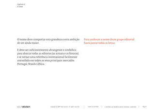 Capítulo e)
O nome




O nome deve comportar esta grandeza e esta ambição                                  Para conhecer o nome deste grupo editorial
de ser ainda maior.                                                                 basta juntar todas as letras.

E deve ser suficientemente abrangente e simbólico
para abarcar todas as editoras (as actuais e as futuras)
e se tornar uma referência internacional facilmente
assimilada em todos os seus principais mercados:
Portugal, Brasil e África.




                              Copyright © 2007 Mola-ativism. All rights reserved.      TODAS AS LETRAS   A HISTÓRIA DO PRIMEIRO GRUPO EDITORIAL LUSÓFONO.   Pág_16
 