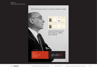 Capítulo t)
Todas as ideias #3. Anúncio-tipo



                                   JOSÉ SARAMAGO 2008. 10 ANOS DO PRÉMIO NOBEL




                                                                                   26% DE DESCONTO
                                                                                   EM TODA A OBRA
                                                                                   DO AUTOR




                                       CAMINHO
                                       ASA
                                       TEXTO EDITORES
                                       GAILIVRO
                                       NOVA GAIA



                                                                                                             26




                                    Copyright © 2007 Mola-ativism. All rights reserved.   TODAS AS LETRAS   A HISTÓRIA DO PRIMEIRO GRUPO EDITORIAL LUSÓFONO.   Pág_142
 