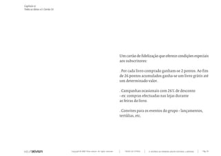 Capítulo v)
Todas as ideias #5. Cartão 26




                                                                                      Um cartão de fidelização que oferece condições especiais
                                                                                      aos subscritores:

                                                                                      . Por cada livro comprado ganham-se 2 pontos. Ao fim
                                                                                      de 26 pontos acumulados ganha-se um livro grátis até
                                                                                      um determinado valor.

                                                                                      . Campanhas ocasionais com 26% de desconto
                                                                                      - ex: compras efectuadas nas lojas durante
                                                                                      as feiras do livro.

                                                                                      . Convites para os eventos do grupo - lançamentos,
                                                                                      tertúlias, etc.




                                Copyright © 2007 Mola-ativism. All rights reserved.      TODAS AS LETRAS   A HISTÓRIA DO PRIMEIRO GRUPO EDITORIAL LUSÓFONO.   Pág_151
 
