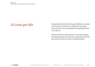 Capítulo w)
Todas as ideias #6. Seja responsável. Leia sem moderação.




26 Livros por Mês                                                                                   Campanhas de oferta de livros para bibliotecas e escolas
                                                                                                    em Portugal e no Brasil, mas sobretudo nos países
                                                                                                    africanos, para criar um goodwill das populações face
                                                                                                    ao Grupo 26.

                                                                                                    Oferecer 26 livros mensalmente a uma determinada
                                                                                                    instituição para que ao fim do ano o grupo possa afirmar
                                                                                                    que ofereceu livros em todo o mundo lusófono.




                                              Copyright © 2007 Mola-ativism. All rights reserved.      TODAS AS LETRAS   A HISTÓRIA DO PRIMEIRO GRUPO EDITORIAL LUSÓFONO.   Pág_161
 
