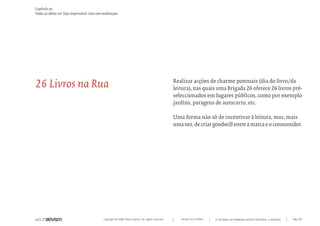 Capítulo w)
Todas as ideias #6. Seja responsável. Leia sem moderação.




26 Livros na Rua                                                                                    Realizar acções de charme pontuais (dia do livro/da
                                                                                                    leitura), nas quais uma Brigada 26 oferece 26 livros pré-
                                                                                                    seleccionados em lugares públicos, como por exemplo
                                                                                                    jardins, paragens de autocarro, etc.

                                                                                                    Uma forma não só de incentivar à leitura, mas, mais
                                                                                                    uma vez, de criar goodwill entre a marca e o consumidor.




                                              Copyright © 2007 Mola-ativism. All rights reserved.      TODAS AS LETRAS   A HISTÓRIA DO PRIMEIRO GRUPO EDITORIAL LUSÓFONO.   Pág_162
 